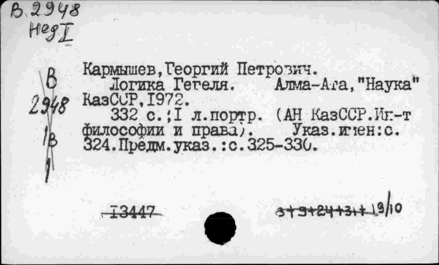 ﻿Ъ
Кармышев,Георгий Петрович.
Логика Гегеля. Алма-Ата,"Наука” КазССР,1972.
332 с.;1 л.портр. (АН КазСсг.Ик-т философии и права). Указ.имен:с. 324.Предм.указ.:с.325-330.
-£3447
а1-31смпн-хв/>о